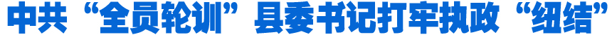 中共&ldquo;全員輪訓(xùn)&rdquo;縣委書記打牢執(zhí)政&ldquo;紐結(jié)&rdquo;